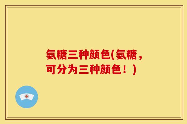 氨糖三种颜色(氨糖，可分为三种颜色！)