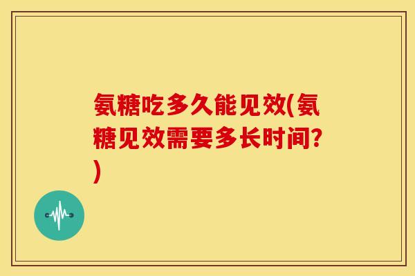 氨糖吃多久能见效(氨糖见效需要多长时间？)
