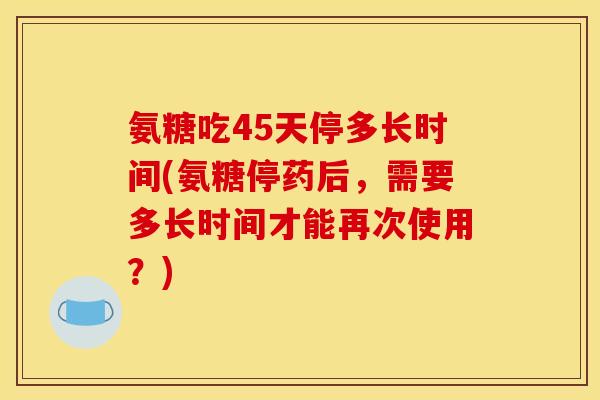 氨糖吃45天停多长时间(氨糖停药后，需要多长时间才能再次使用？)