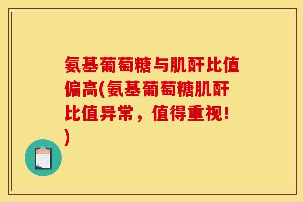 氨基葡萄糖与肌酐比值偏高(氨基葡萄糖肌酐比值异常，值得重视！)