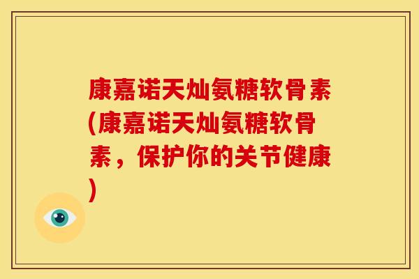 康嘉诺天灿氨糖软骨素(康嘉诺天灿氨糖软骨素，保护你的关节健康)