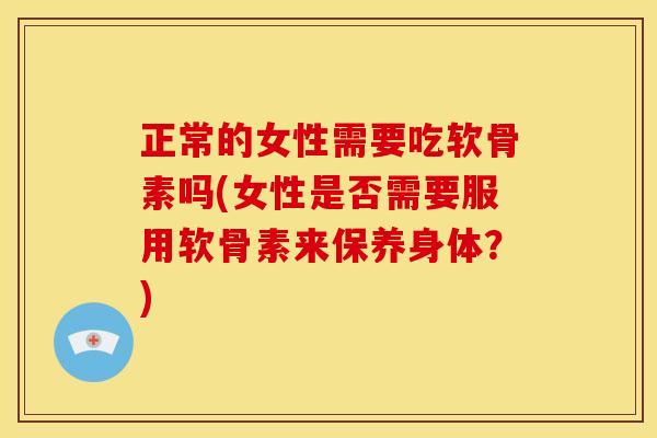 正常的女性需要吃软骨素吗(女性是否需要服用软骨素来保养身体？)