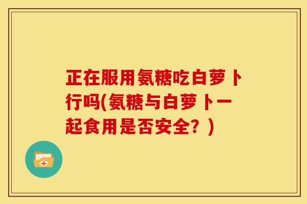 正在服用氨糖吃白萝卜行吗(氨糖与白萝卜一起食用是否安全？)