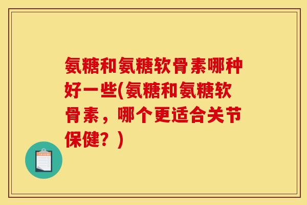 氨糖和氨糖软骨素哪种好一些(氨糖和氨糖软骨素，哪个更适合关节保健？)