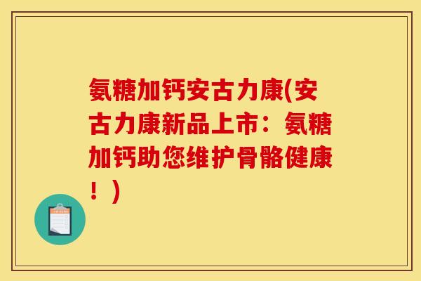 氨糖加钙安古力康(安古力康新品上市：氨糖加钙助您维护骨骼健康！)