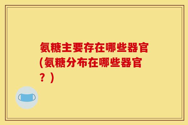 氨糖主要存在哪些器官(氨糖分布在哪些器官？)