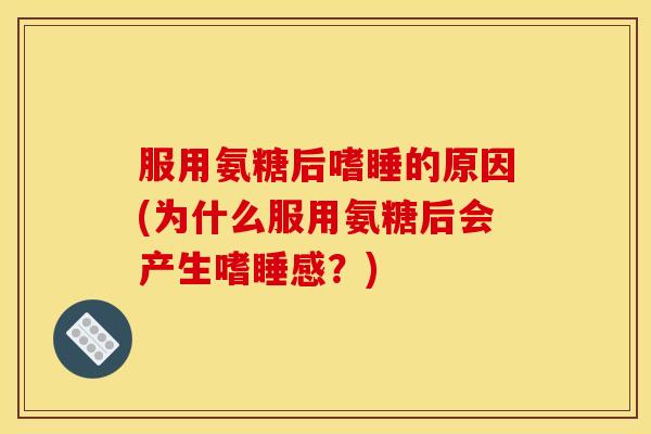 服用氨糖后嗜睡的原因(为什么服用氨糖后会产生嗜睡感？)