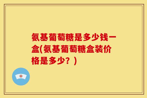氨基葡萄糖是多少钱一盒(氨基葡萄糖盒装价格是多少？)-第1张图片-关节骑士