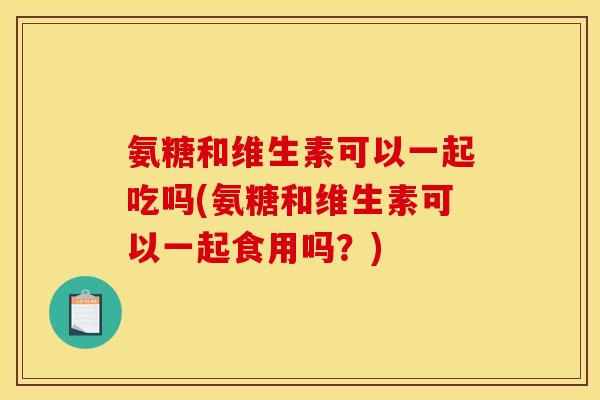 氨糖和维生素可以一起吃吗(氨糖和维生素可以一起食用吗？)