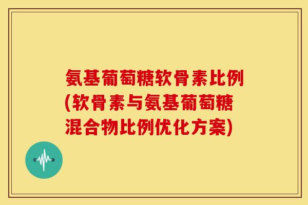 氨基葡萄糖软骨素比例(软骨素与氨基葡萄糖混合物比例优化方案)