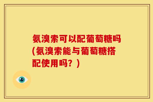 氨溴索可以配葡萄糖吗(氨溴索能与葡萄糖搭配使用吗？)