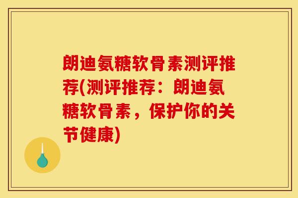 朗迪氨糖软骨素测评推荐(测评推荐：朗迪氨糖软骨素，保护你的关节健康)