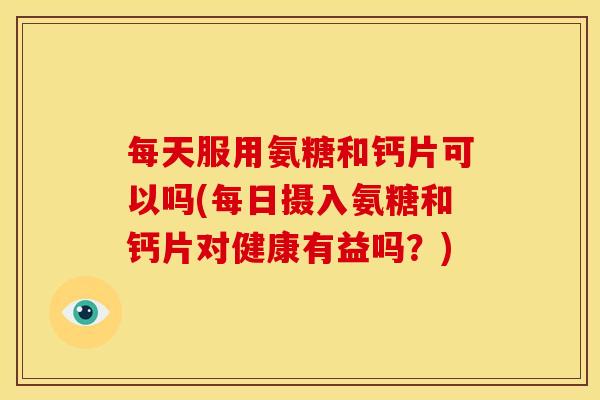 每天服用氨糖和钙片可以吗(每日摄入氨糖和钙片对健康有益吗？)