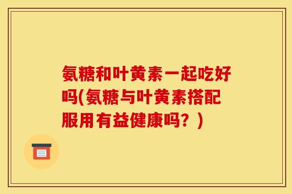 氨糖和叶黄素一起吃好吗(氨糖与叶黄素搭配服用有益健康吗？)