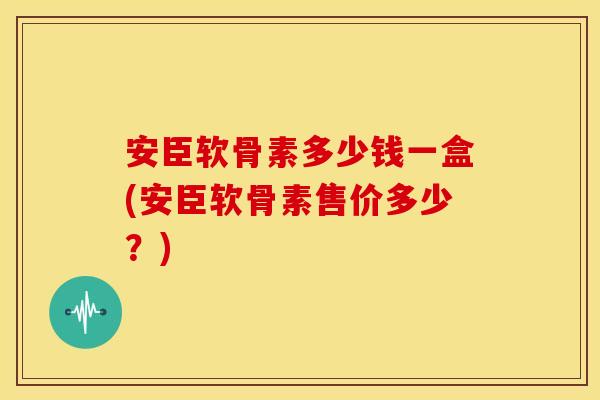 安臣软骨素多少钱一盒(安臣软骨素售价多少？)