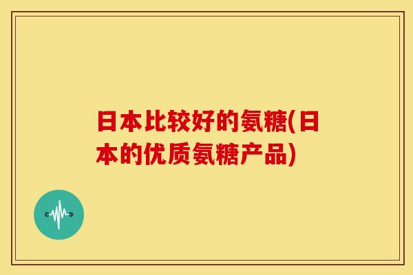 日本比较好的氨糖(日本的优质氨糖产品)