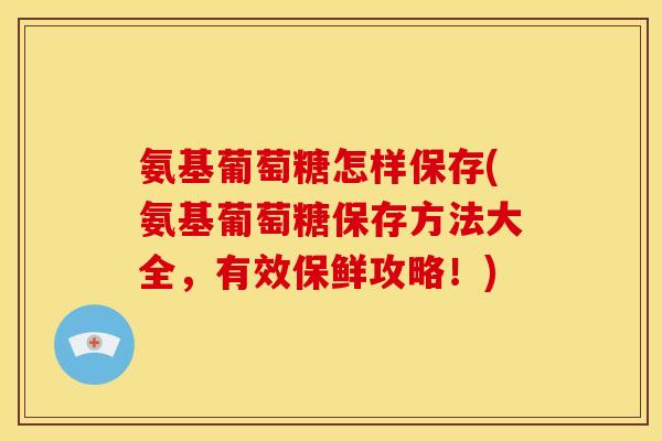氨基葡萄糖怎样保存(氨基葡萄糖保存方法大全，有效保鲜攻略！)