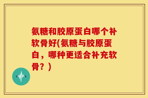 氨糖和胶原蛋白哪个补软骨好(氨糖与胶原蛋白，哪种更适合补充软骨？)