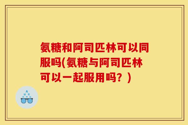 氨糖和阿司匹林可以同服吗(氨糖与阿司匹林可以一起服用吗？)