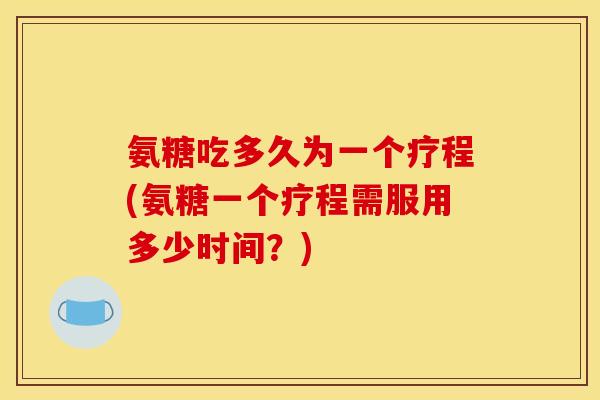 氨糖吃多久为一个疗程(氨糖一个疗程需服用多少时间？)