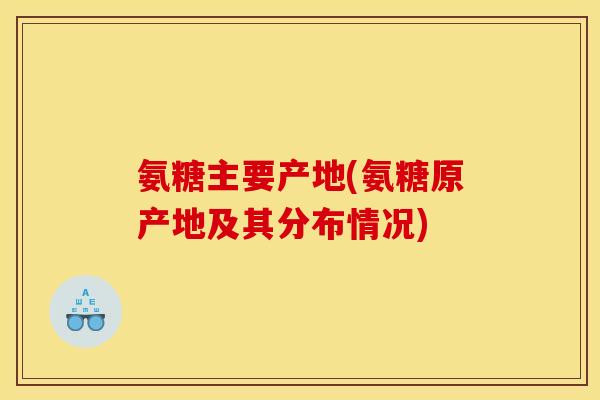 氨糖主要产地(氨糖原产地及其分布情况)