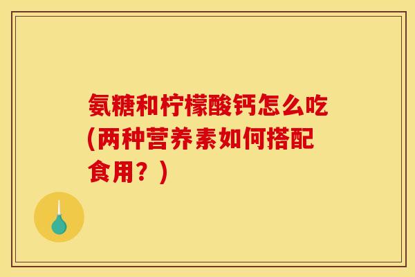 氨糖和柠檬酸钙怎么吃(两种营养素如何搭配食用？)