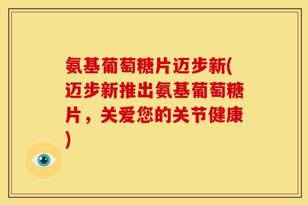 氨基葡萄糖片迈步新(迈步新推出氨基葡萄糖片，关爱您的关节健康)-第1张图片-关节骑士