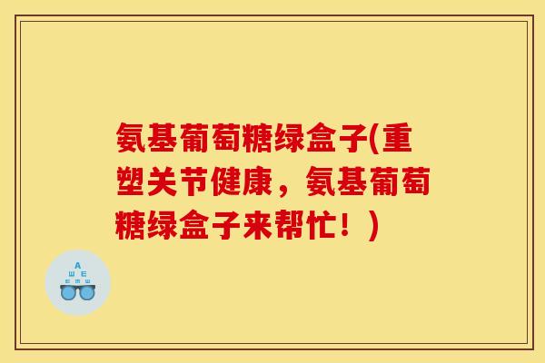 氨基葡萄糖绿盒子(重塑关节健康，氨基葡萄糖绿盒子来帮忙！)