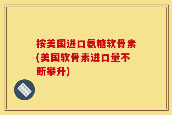 按美国进口氨糖软骨素(美国软骨素进口量不断攀升)