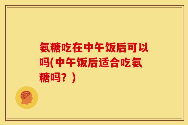 氨糖吃在中午饭后可以吗(中午饭后适合吃氨糖吗？)