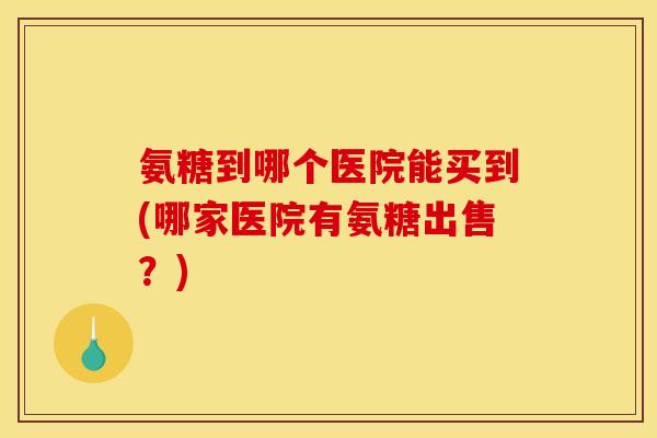 氨糖到哪个医院能买到(哪家医院有氨糖出售？)