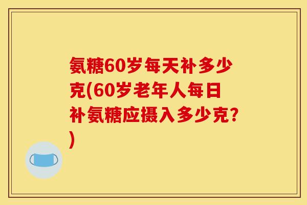 氨糖60岁每天补多少克(60岁老年人每日补氨糖应摄入多少克？)