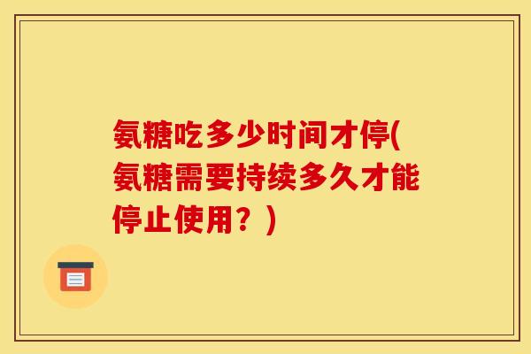 氨糖吃多少时间才停(氨糖需要持续多久才能停止使用？)