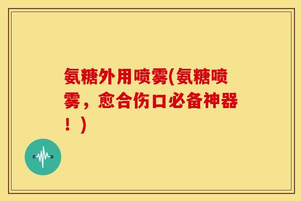 氨糖外用喷雾(氨糖喷雾，愈合伤口必备神器！)