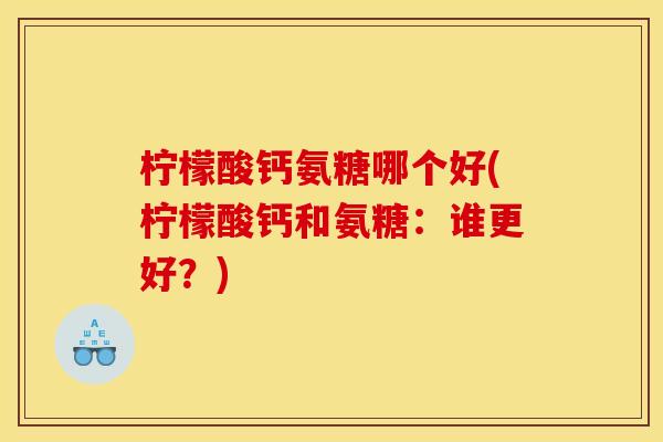 柠檬酸钙氨糖哪个好(柠檬酸钙和氨糖：谁更好？)