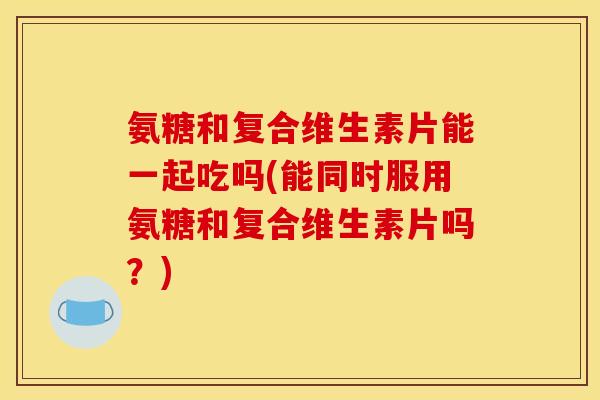 氨糖和复合维生素片能一起吃吗(能同时服用氨糖和复合维生素片吗？)