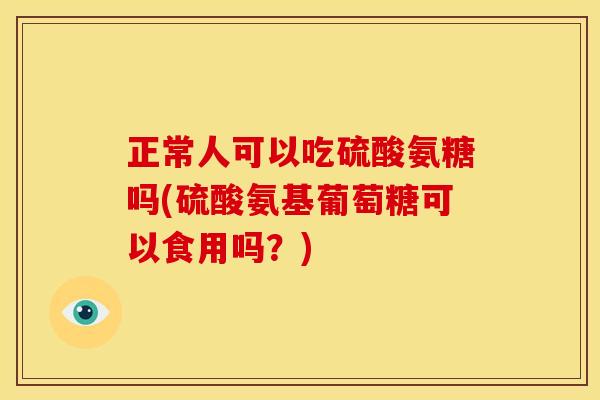 正常人可以吃硫酸氨糖吗(硫酸氨基葡萄糖可以食用吗？)