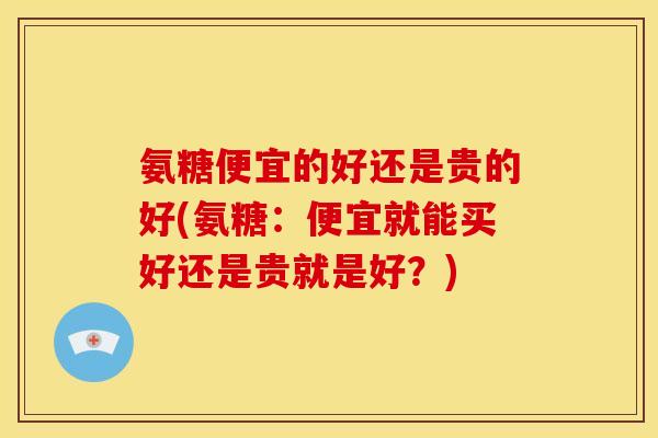 氨糖便宜的好还是贵的好(氨糖：便宜就能买好还是贵就是好？)