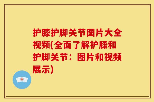 护膝护脚关节图片大全视频(全面了解护膝和护脚关节：图片和视频展示)