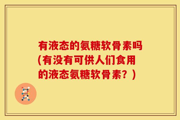 有液态的氨糖软骨素吗(有没有可供人们食用的液态氨糖软骨素？)