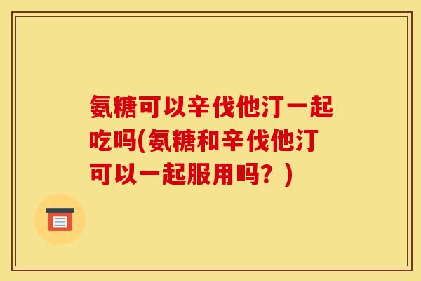 氨糖可以辛伐他汀一起吃吗(氨糖和辛伐他汀可以一起服用吗？)