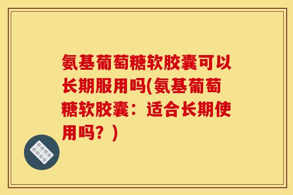氨基葡萄糖软胶囊可以长期服用吗(氨基葡萄糖软胶囊：适合长期使用吗？)
