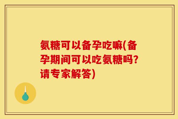 氨糖可以备孕吃嘛(备孕期间可以吃氨糖吗？请专家解答)