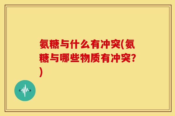 氨糖与什么有冲突(氨糖与哪些物质有冲突？)