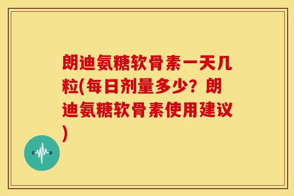 朗迪氨糖软骨素一天几粒(每日剂量多少？朗迪氨糖软骨素使用建议)