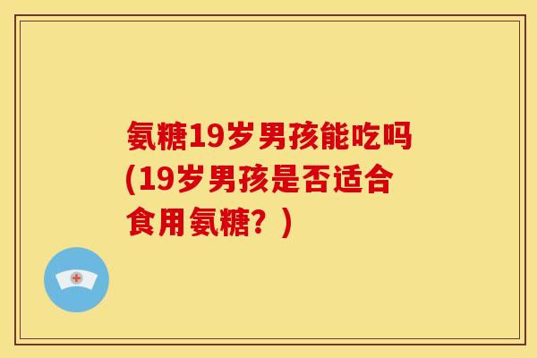 氨糖19岁男孩能吃吗(19岁男孩是否适合食用氨糖？)