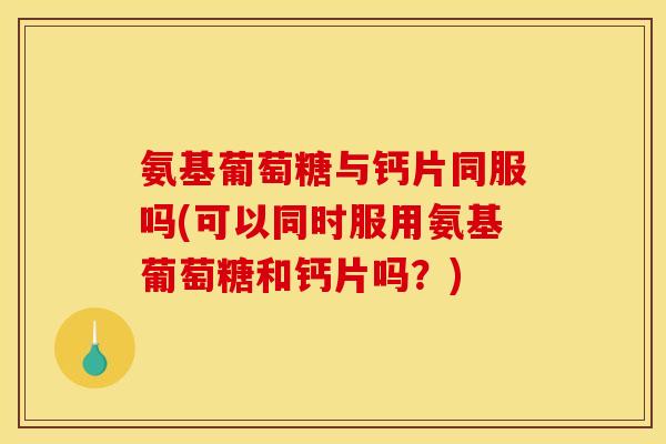 氨基葡萄糖与钙片同服吗(可以同时服用氨基葡萄糖和钙片吗？)