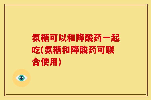 氨糖可以和降酸药一起吃(氨糖和降酸药可联合使用)