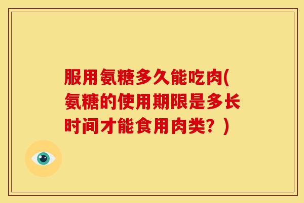 服用氨糖多久能吃肉(氨糖的使用期限是多长时间才能食用肉类？)