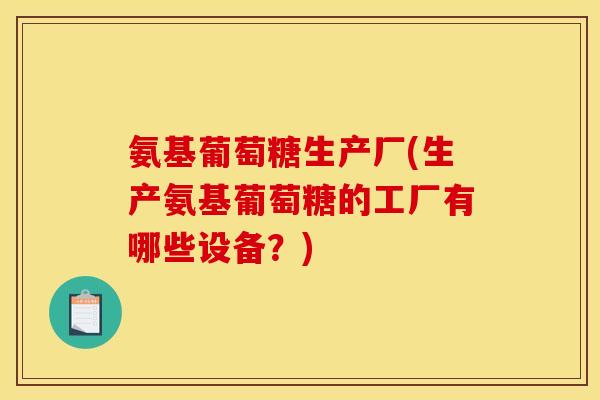 氨基葡萄糖生产厂(生产氨基葡萄糖的工厂有哪些设备？)
